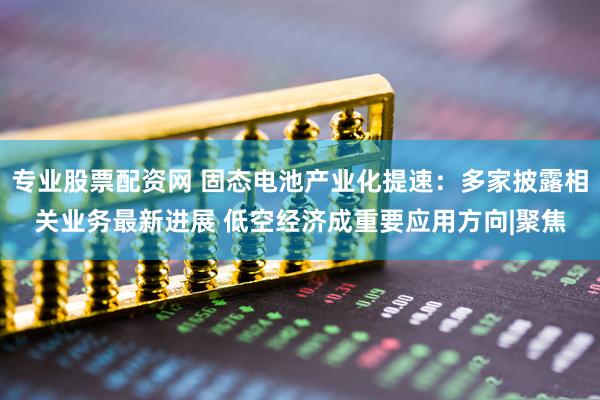 专业股票配资网 固态电池产业化提速：多家披露相关业务最新进展 低空经济成重要应用方向|聚焦