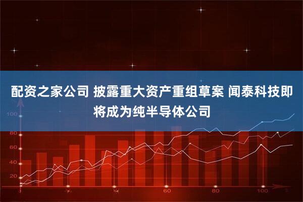 配资之家公司 披露重大资产重组草案 闻泰科技即将成为纯半导体公司