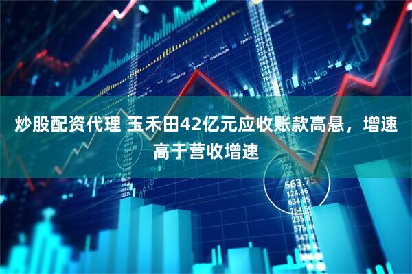 炒股配资代理 玉禾田42亿元应收账款高悬，增速高于营收增速
