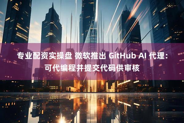 专业配资实操盘 微软推出 GitHub AI 代理：可代编程并提交代码供审核