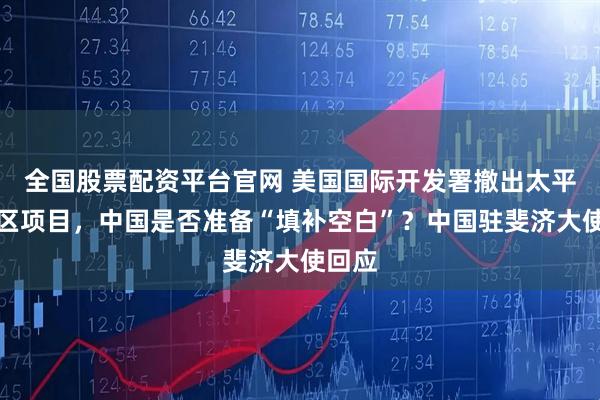 全国股票配资平台官网 美国国际开发署撤出太平洋地区项目，中国是否准备“填补空白”？中国驻斐济大使回应