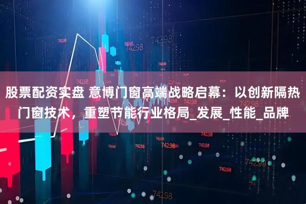 股票配资实盘 意博门窗高端战略启幕：以创新隔热门窗技术，重塑节能行业格局_发展_性能_品牌