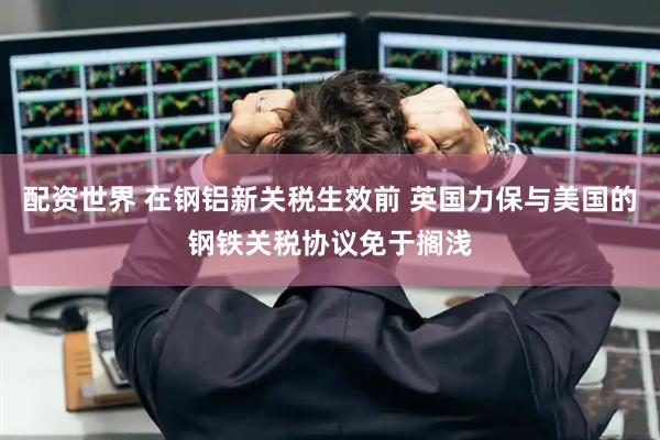 配资世界 在钢铝新关税生效前 英国力保与美国的钢铁关税协议免于搁浅