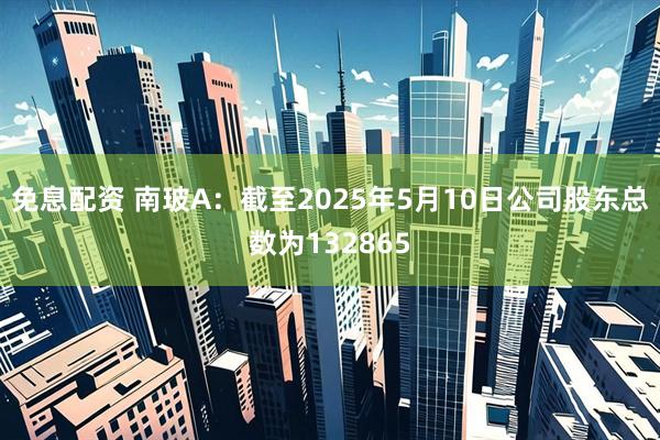 免息配资 南玻A：截至2025年5月10日公司股东总数为132865