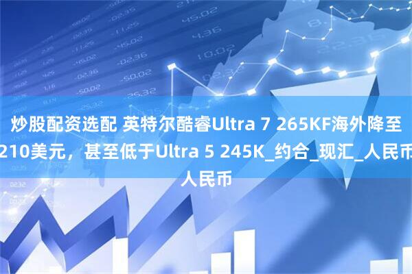 炒股配资选配 英特尔酷睿Ultra 7 265KF海外降至210美元，甚至低于Ultra 5 245K_约合_现汇_人民币