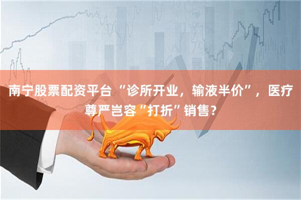 南宁股票配资平台 “诊所开业，输液半价”，医疗尊严岂容“打折”销售？