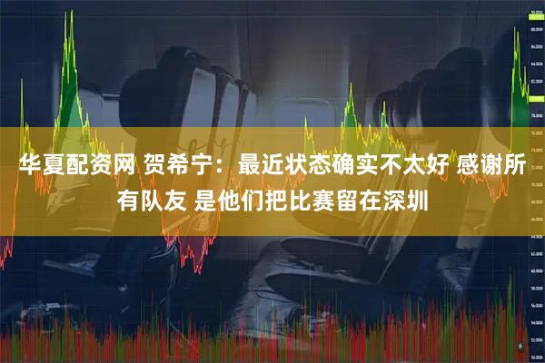 华夏配资网 贺希宁：最近状态确实不太好 感谢所有队友 是他们把比赛留在深圳