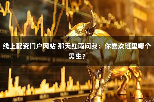线上配资门户网站 那天红雨问我：你喜欢班里哪个男生？