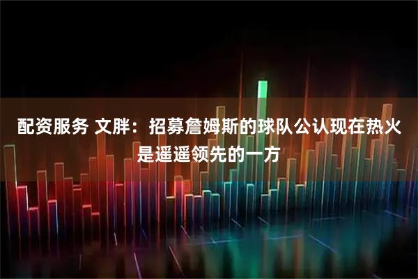 配资服务 文胖：招募詹姆斯的球队公认现在热火是遥遥领先的一方